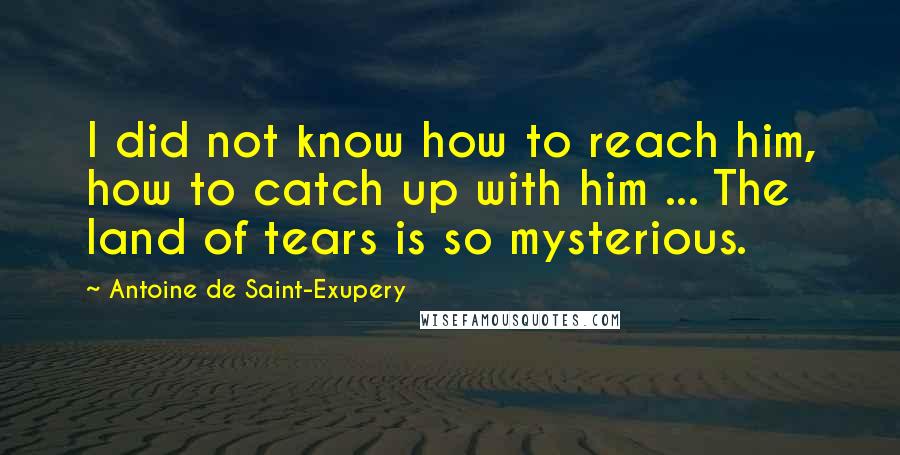 Antoine De Saint-Exupery Quotes: I did not know how to reach him, how to catch up with him ... The land of tears is so mysterious.