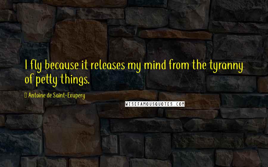 Antoine De Saint-Exupery Quotes: I fly because it releases my mind from the tyranny of petty things.