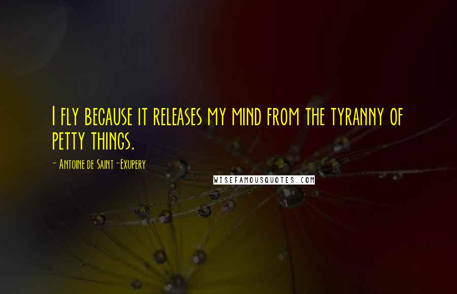 Antoine De Saint-Exupery Quotes: I fly because it releases my mind from the tyranny of petty things.