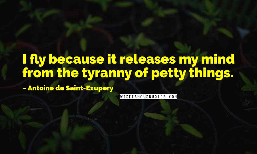 Antoine De Saint-Exupery Quotes: I fly because it releases my mind from the tyranny of petty things.