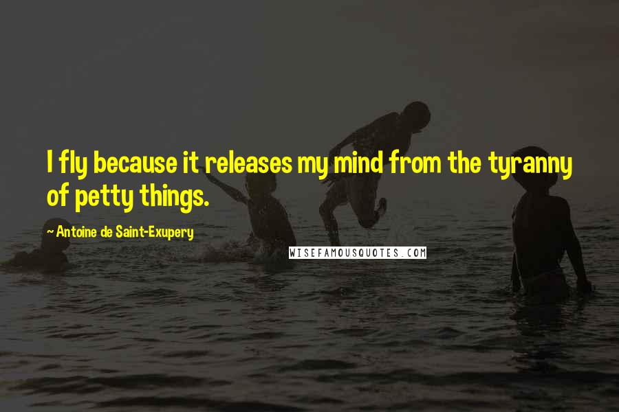 Antoine De Saint-Exupery Quotes: I fly because it releases my mind from the tyranny of petty things.