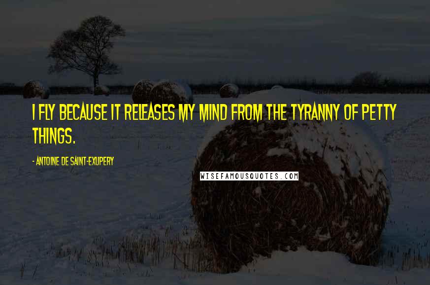 Antoine De Saint-Exupery Quotes: I fly because it releases my mind from the tyranny of petty things.