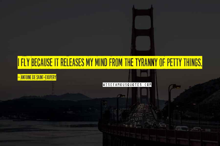 Antoine De Saint-Exupery Quotes: I fly because it releases my mind from the tyranny of petty things.