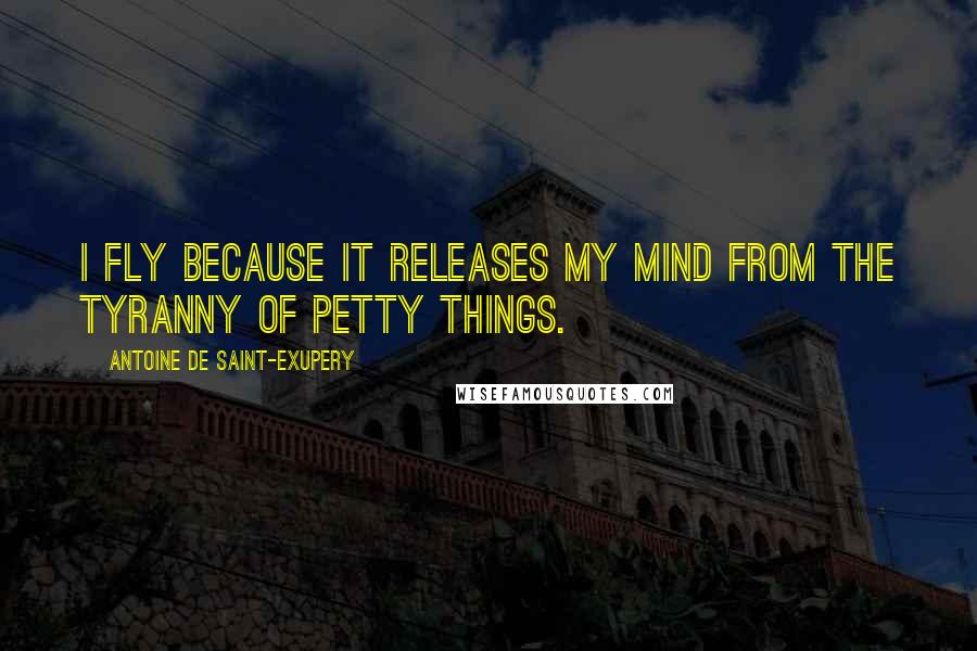 Antoine De Saint-Exupery Quotes: I fly because it releases my mind from the tyranny of petty things.