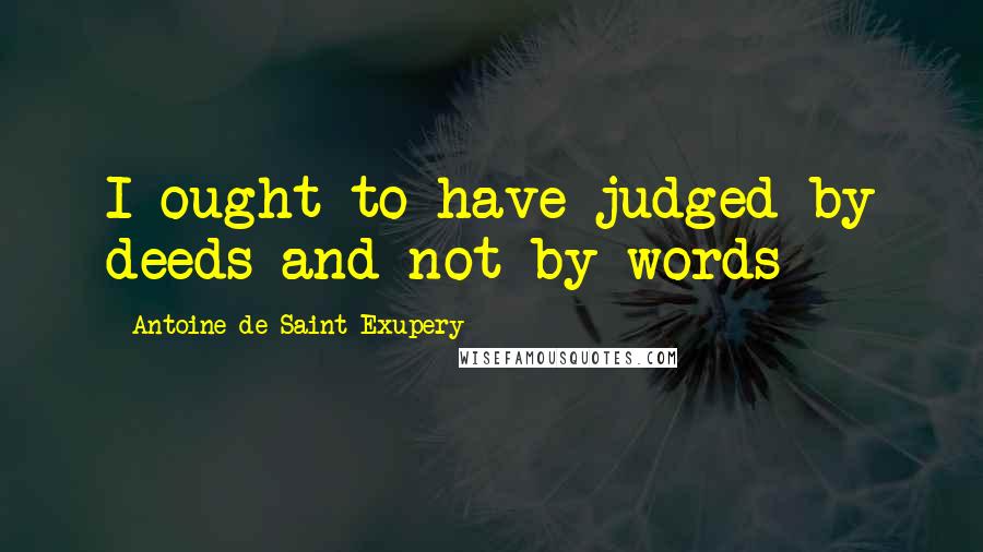 Antoine De Saint-Exupery Quotes: I ought to have judged by deeds and not by words