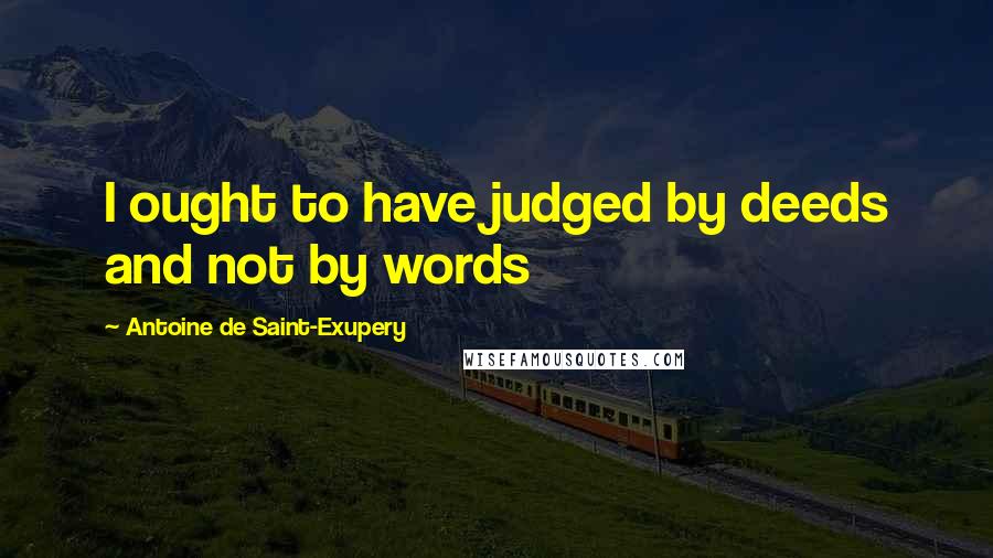 Antoine De Saint-Exupery Quotes: I ought to have judged by deeds and not by words