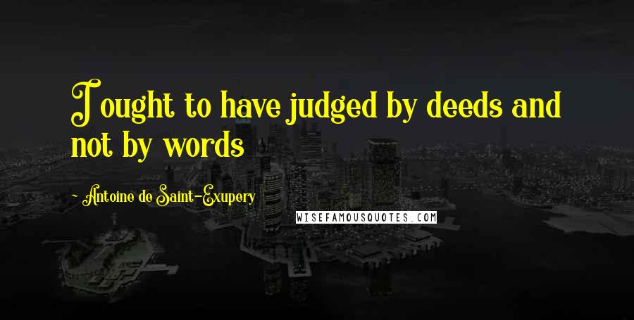 Antoine De Saint-Exupery Quotes: I ought to have judged by deeds and not by words