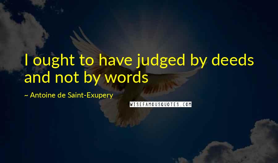 Antoine De Saint-Exupery Quotes: I ought to have judged by deeds and not by words