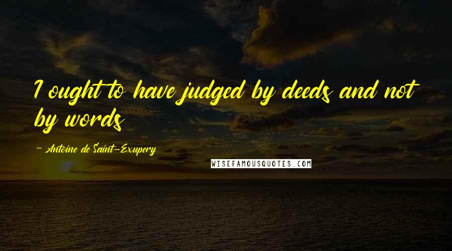 Antoine De Saint-Exupery Quotes: I ought to have judged by deeds and not by words