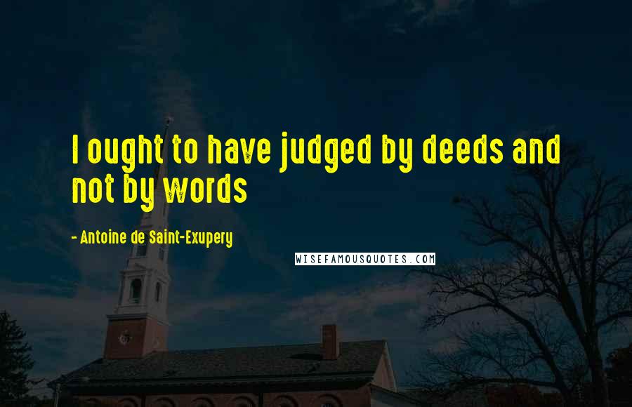 Antoine De Saint-Exupery Quotes: I ought to have judged by deeds and not by words