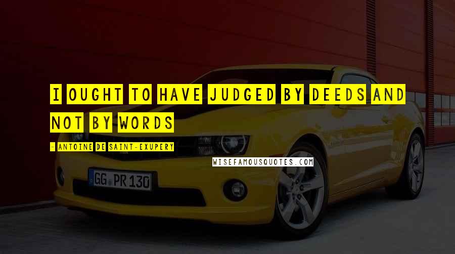 Antoine De Saint-Exupery Quotes: I ought to have judged by deeds and not by words