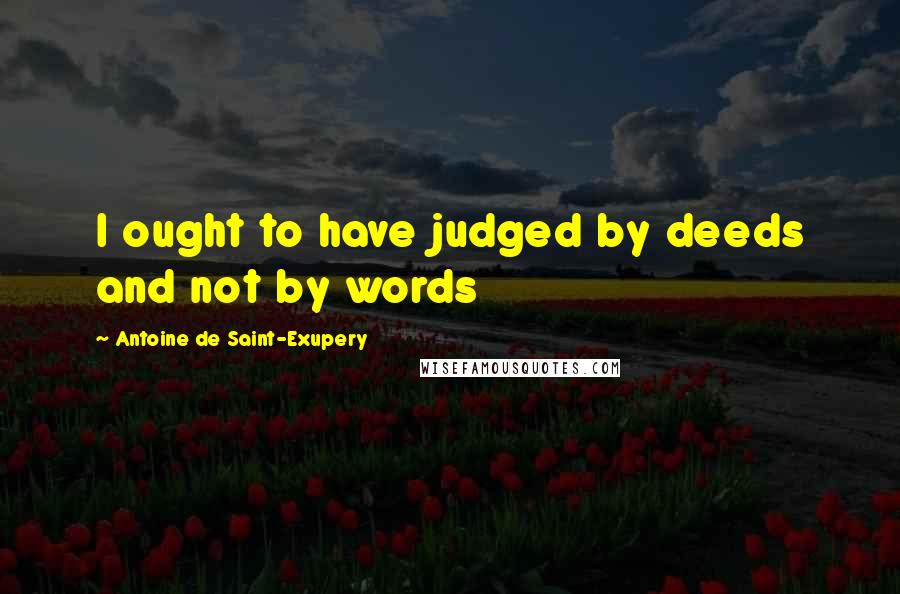 Antoine De Saint-Exupery Quotes: I ought to have judged by deeds and not by words