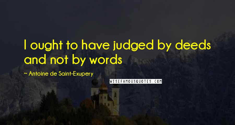 Antoine De Saint-Exupery Quotes: I ought to have judged by deeds and not by words