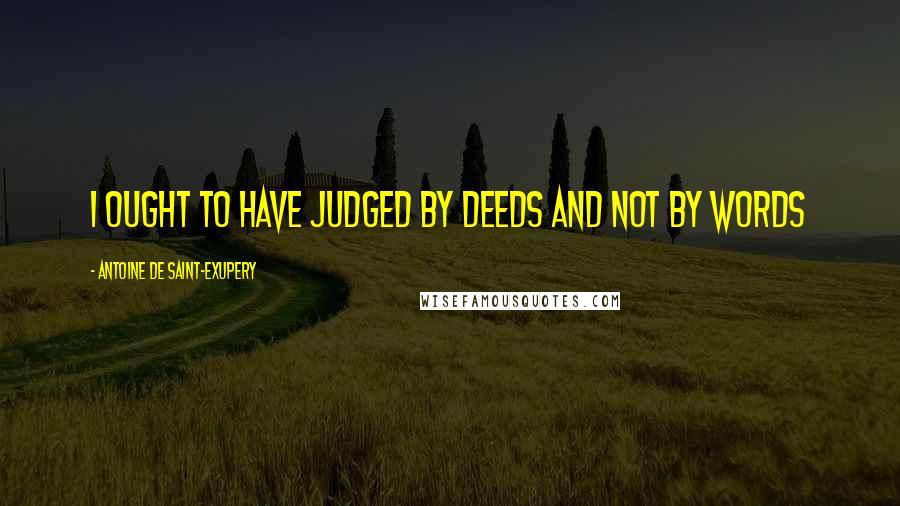 Antoine De Saint-Exupery Quotes: I ought to have judged by deeds and not by words