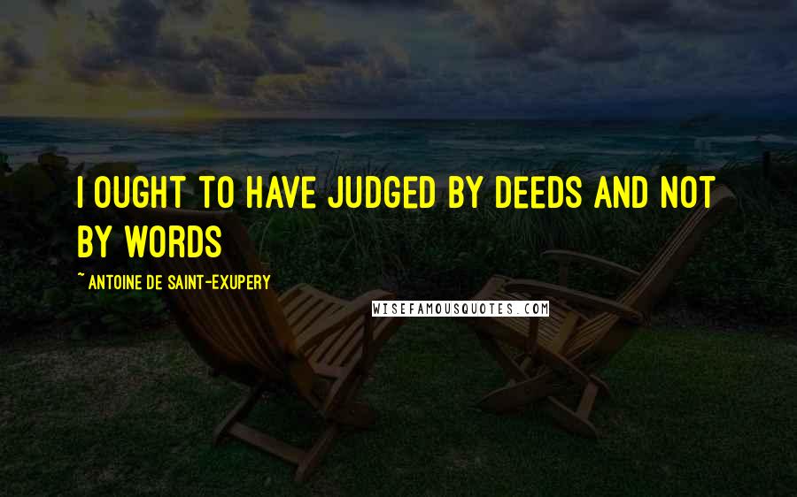 Antoine De Saint-Exupery Quotes: I ought to have judged by deeds and not by words