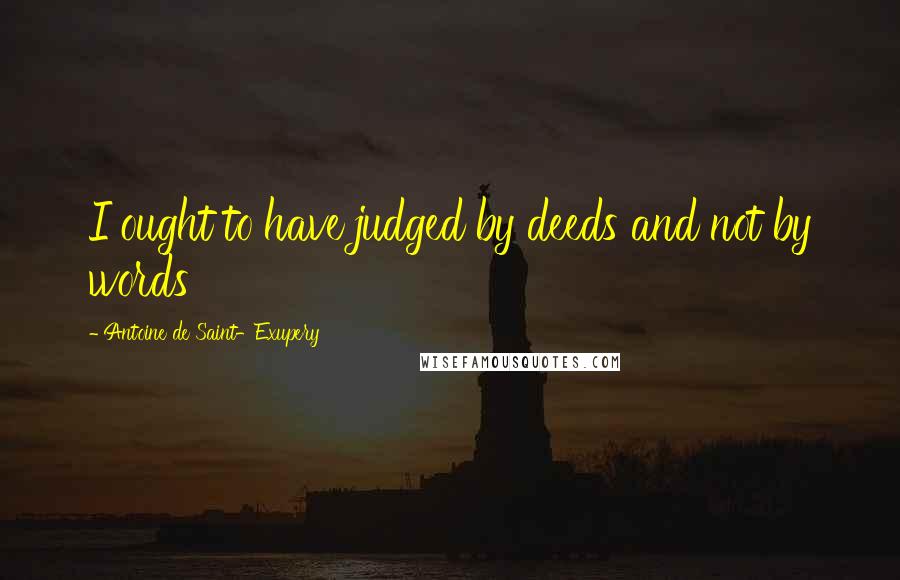 Antoine De Saint-Exupery Quotes: I ought to have judged by deeds and not by words