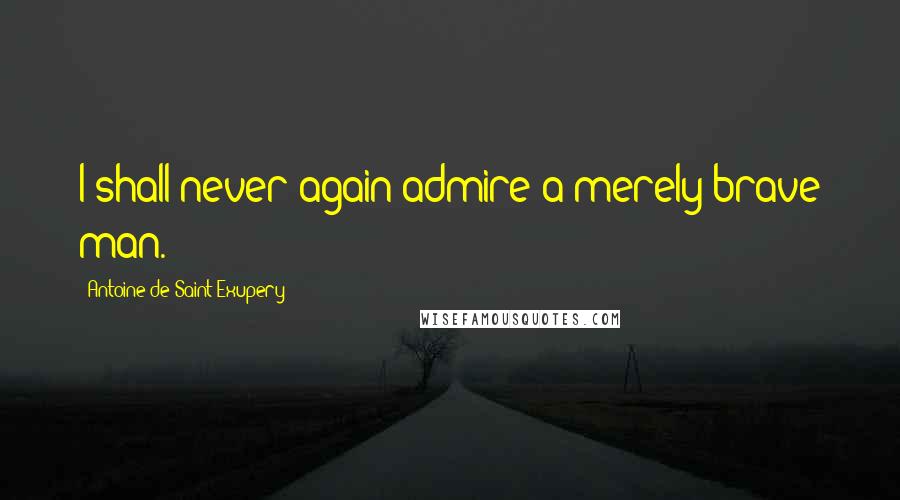 Antoine De Saint-Exupery Quotes: I shall never again admire a merely brave man.