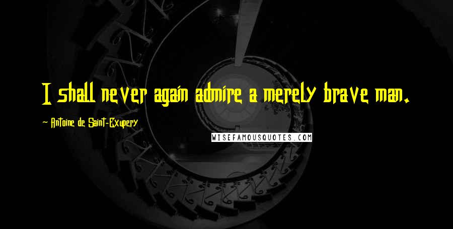 Antoine De Saint-Exupery Quotes: I shall never again admire a merely brave man.
