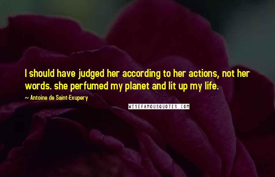 Antoine De Saint-Exupery Quotes: I should have judged her according to her actions, not her words. she perfumed my planet and lit up my life.