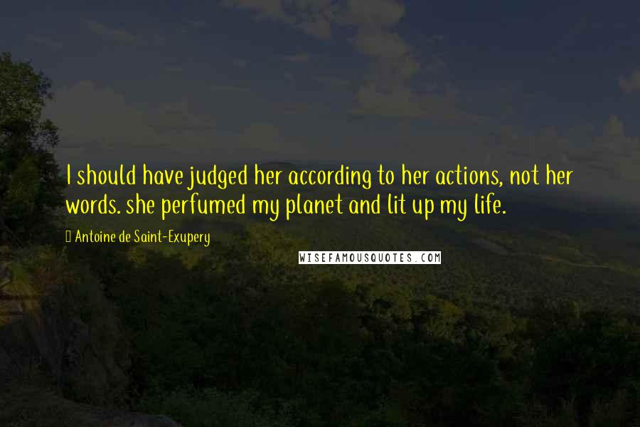 Antoine De Saint-Exupery Quotes: I should have judged her according to her actions, not her words. she perfumed my planet and lit up my life.