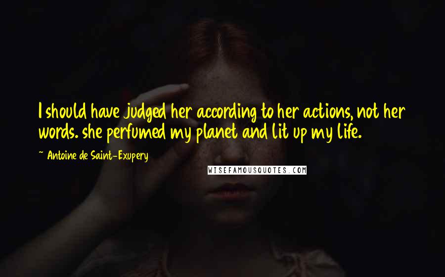 Antoine De Saint-Exupery Quotes: I should have judged her according to her actions, not her words. she perfumed my planet and lit up my life.