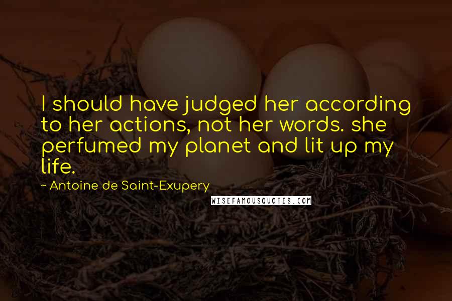 Antoine De Saint-Exupery Quotes: I should have judged her according to her actions, not her words. she perfumed my planet and lit up my life.