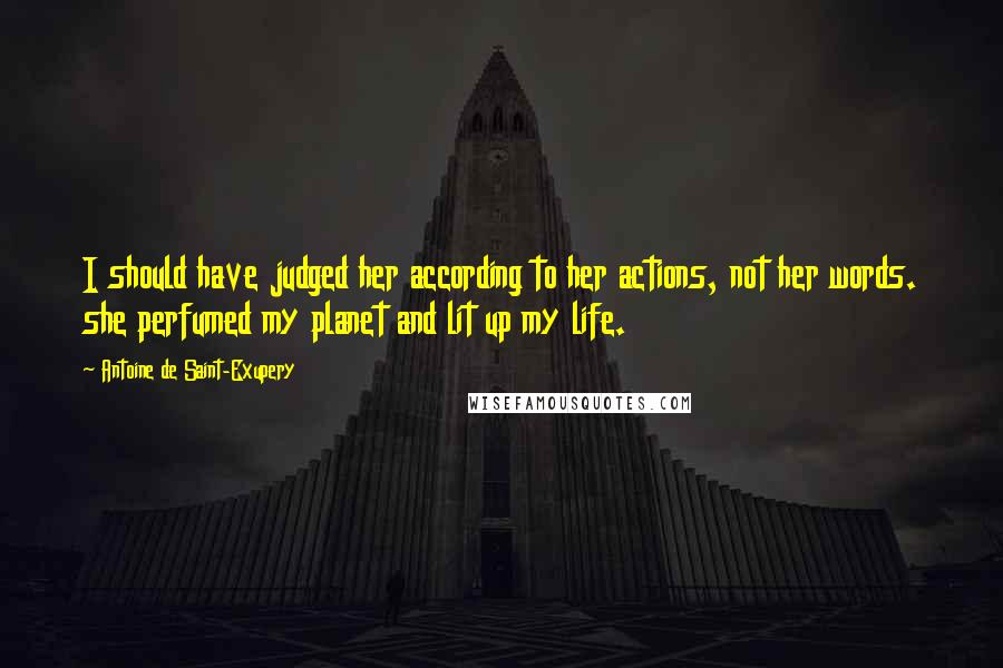 Antoine De Saint-Exupery Quotes: I should have judged her according to her actions, not her words. she perfumed my planet and lit up my life.