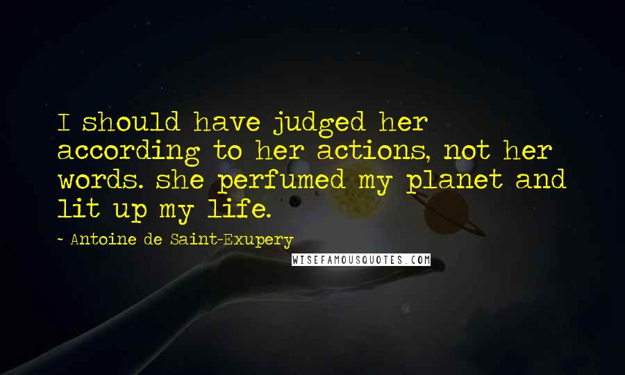 Antoine De Saint-Exupery Quotes: I should have judged her according to her actions, not her words. she perfumed my planet and lit up my life.