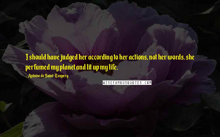 Antoine De Saint-Exupery Quotes: I should have judged her according to her actions, not her words. she perfumed my planet and lit up my life.