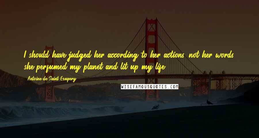 Antoine De Saint-Exupery Quotes: I should have judged her according to her actions, not her words. she perfumed my planet and lit up my life.