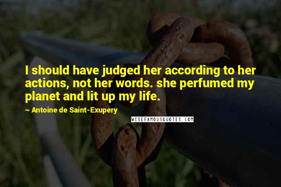 Antoine De Saint-Exupery Quotes: I should have judged her according to her actions, not her words. she perfumed my planet and lit up my life.