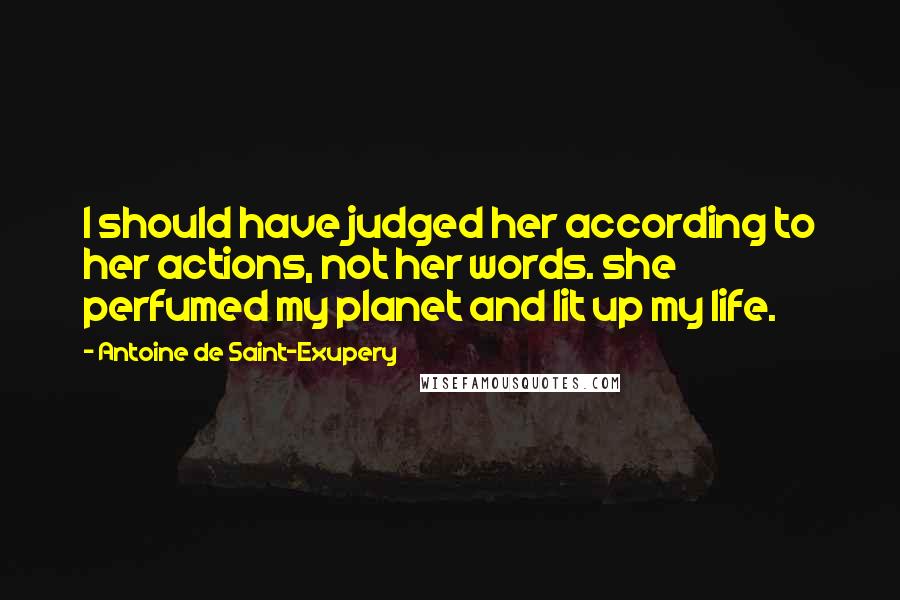 Antoine De Saint-Exupery Quotes: I should have judged her according to her actions, not her words. she perfumed my planet and lit up my life.