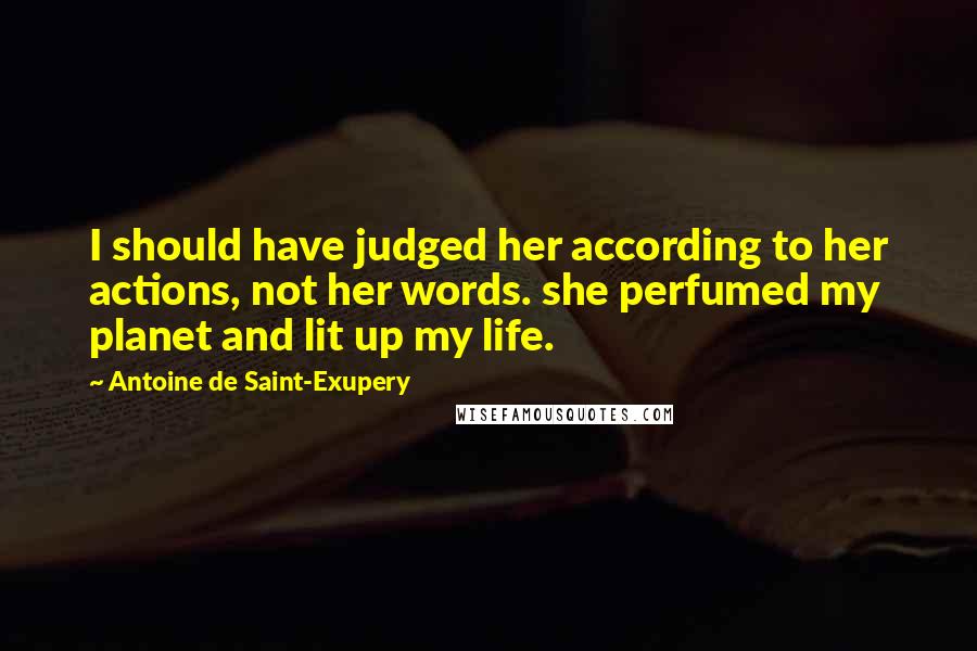 Antoine De Saint-Exupery Quotes: I should have judged her according to her actions, not her words. she perfumed my planet and lit up my life.