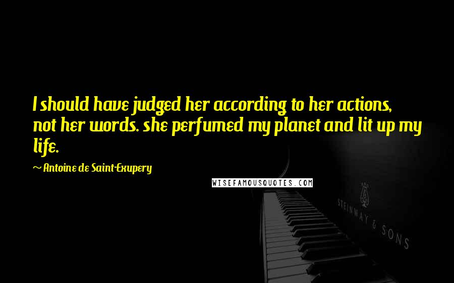 Antoine De Saint-Exupery Quotes: I should have judged her according to her actions, not her words. she perfumed my planet and lit up my life.