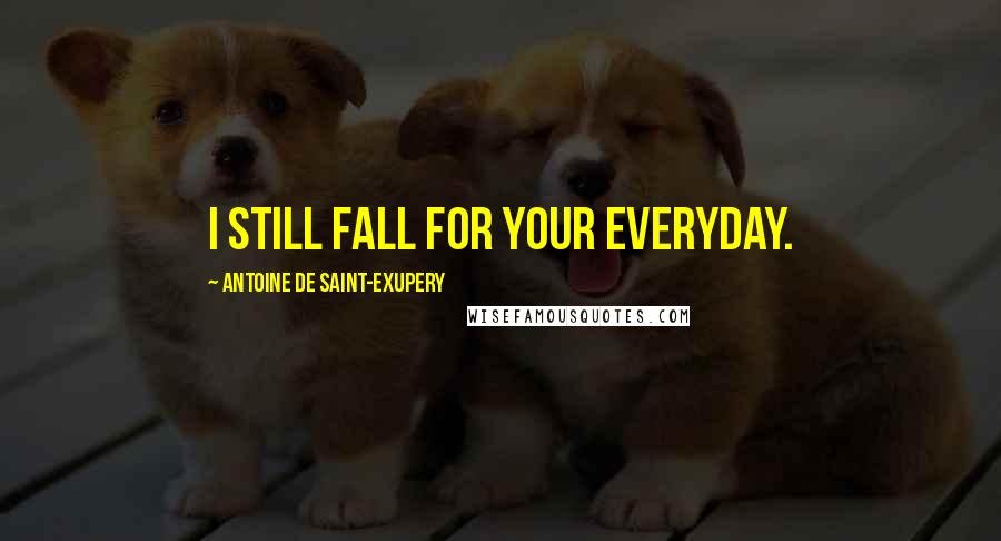 Antoine De Saint-Exupery Quotes: I still fall for your everyday.