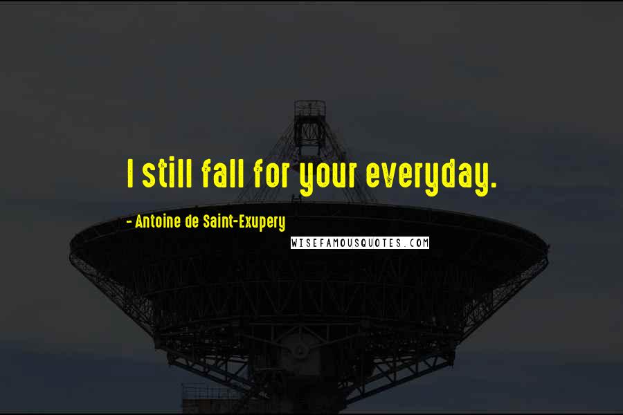 Antoine De Saint-Exupery Quotes: I still fall for your everyday.