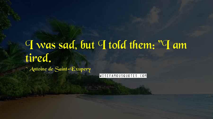 Antoine De Saint-Exupery Quotes: I was sad, but I told them: "I am tired.