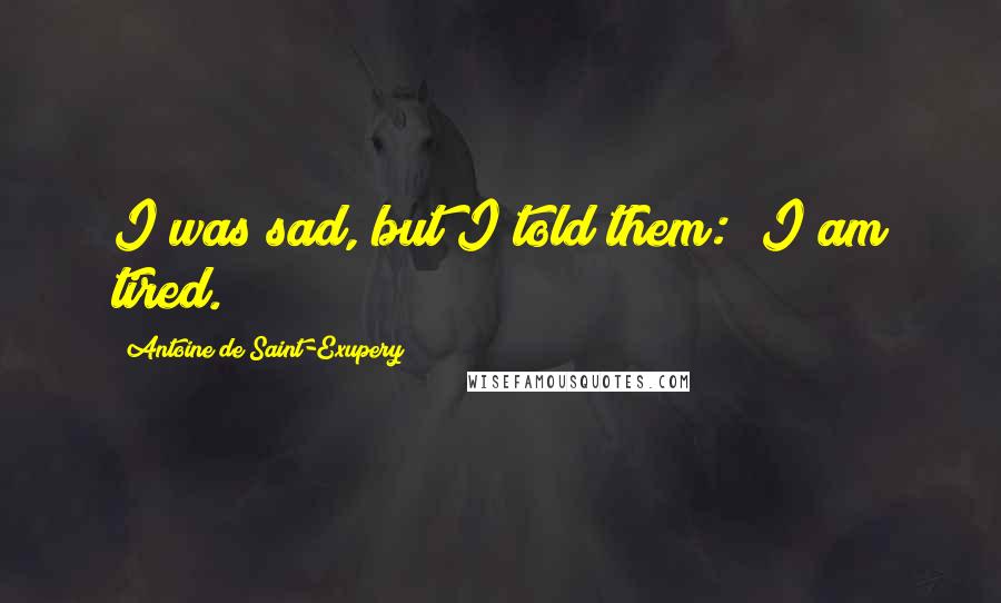 Antoine De Saint-Exupery Quotes: I was sad, but I told them: "I am tired.