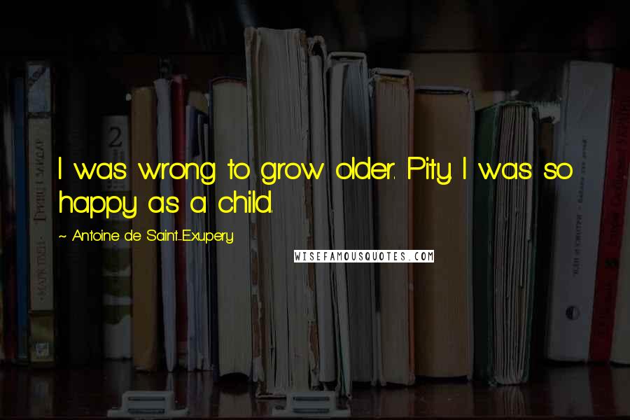 Antoine De Saint-Exupery Quotes: I was wrong to grow older. Pity. I was so happy as a child.