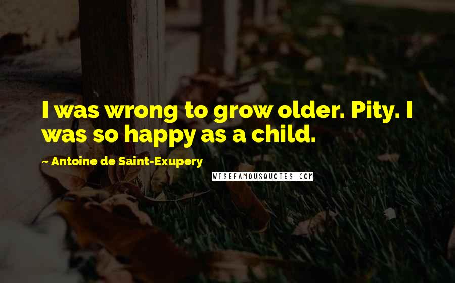 Antoine De Saint-Exupery Quotes: I was wrong to grow older. Pity. I was so happy as a child.