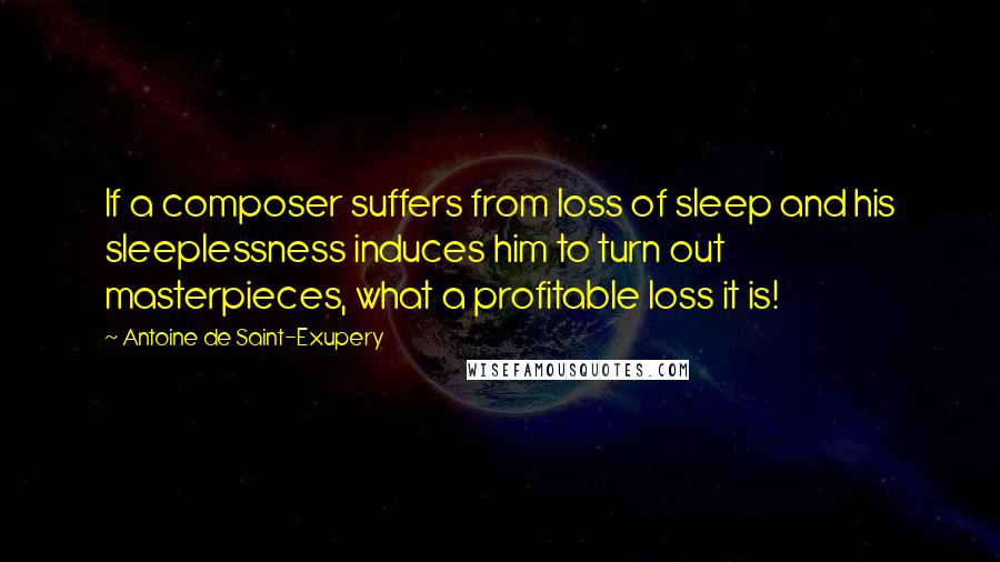 Antoine De Saint-Exupery Quotes: If a composer suffers from loss of sleep and his sleeplessness induces him to turn out masterpieces, what a profitable loss it is!