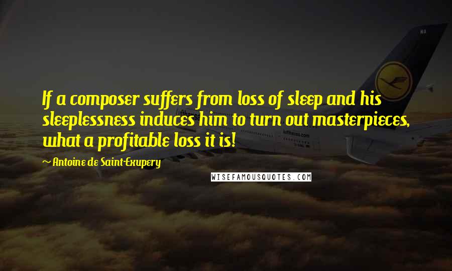 Antoine De Saint-Exupery Quotes: If a composer suffers from loss of sleep and his sleeplessness induces him to turn out masterpieces, what a profitable loss it is!