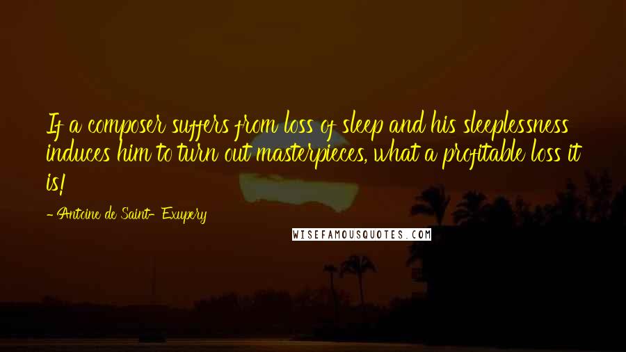 Antoine De Saint-Exupery Quotes: If a composer suffers from loss of sleep and his sleeplessness induces him to turn out masterpieces, what a profitable loss it is!