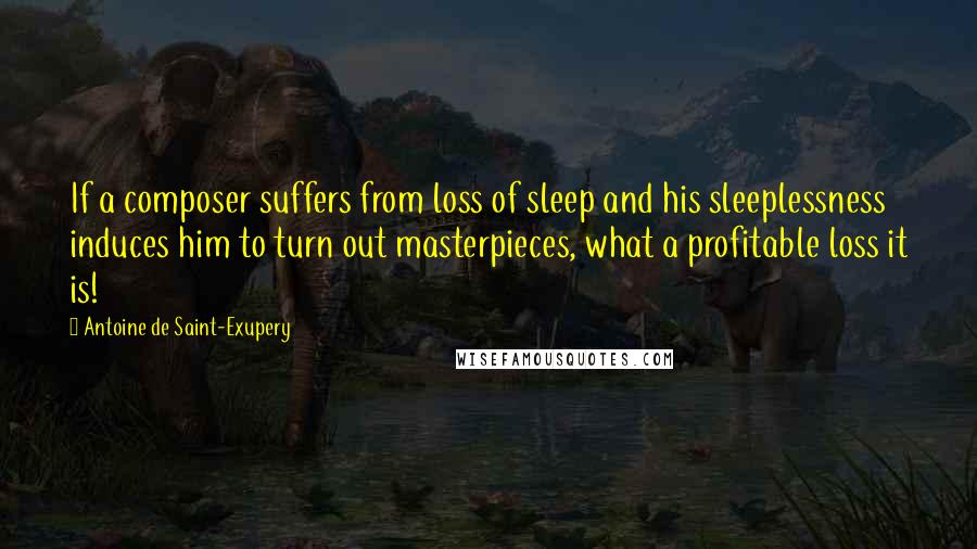 Antoine De Saint-Exupery Quotes: If a composer suffers from loss of sleep and his sleeplessness induces him to turn out masterpieces, what a profitable loss it is!