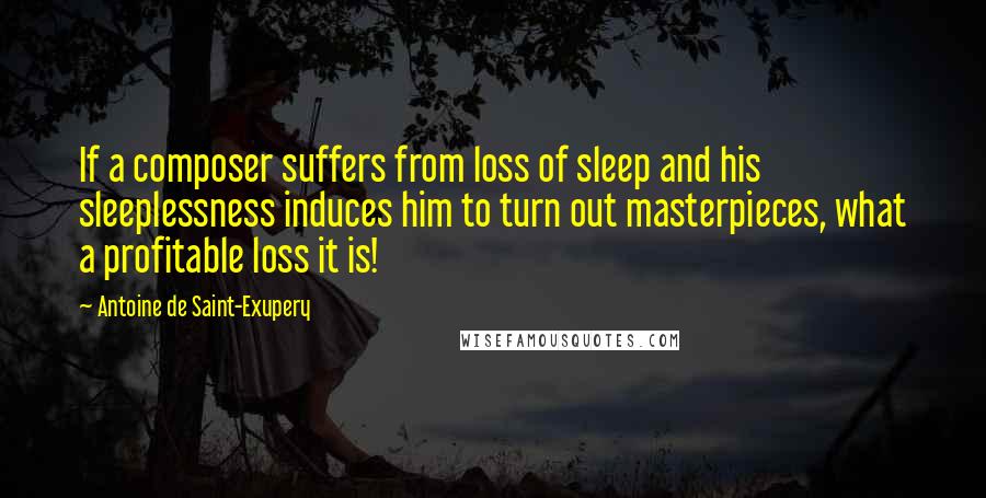 Antoine De Saint-Exupery Quotes: If a composer suffers from loss of sleep and his sleeplessness induces him to turn out masterpieces, what a profitable loss it is!