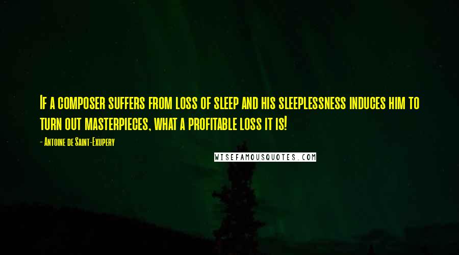 Antoine De Saint-Exupery Quotes: If a composer suffers from loss of sleep and his sleeplessness induces him to turn out masterpieces, what a profitable loss it is!