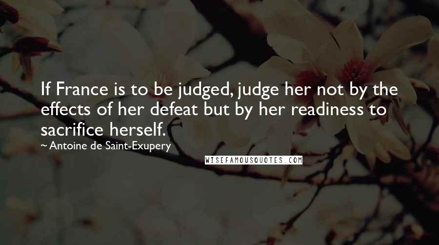 Antoine De Saint-Exupery Quotes: If France is to be judged, judge her not by the effects of her defeat but by her readiness to sacrifice herself.