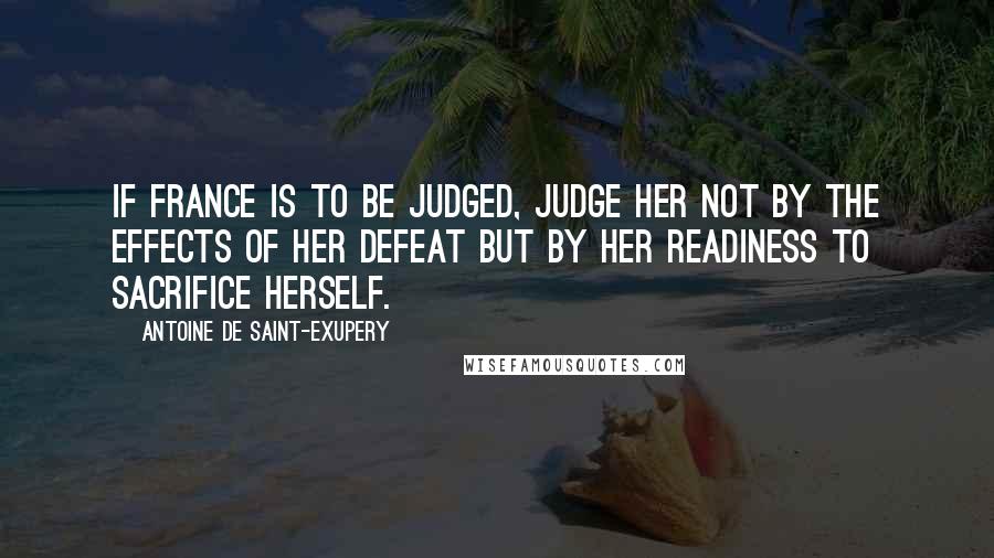 Antoine De Saint-Exupery Quotes: If France is to be judged, judge her not by the effects of her defeat but by her readiness to sacrifice herself.