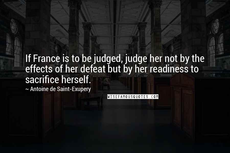 Antoine De Saint-Exupery Quotes: If France is to be judged, judge her not by the effects of her defeat but by her readiness to sacrifice herself.