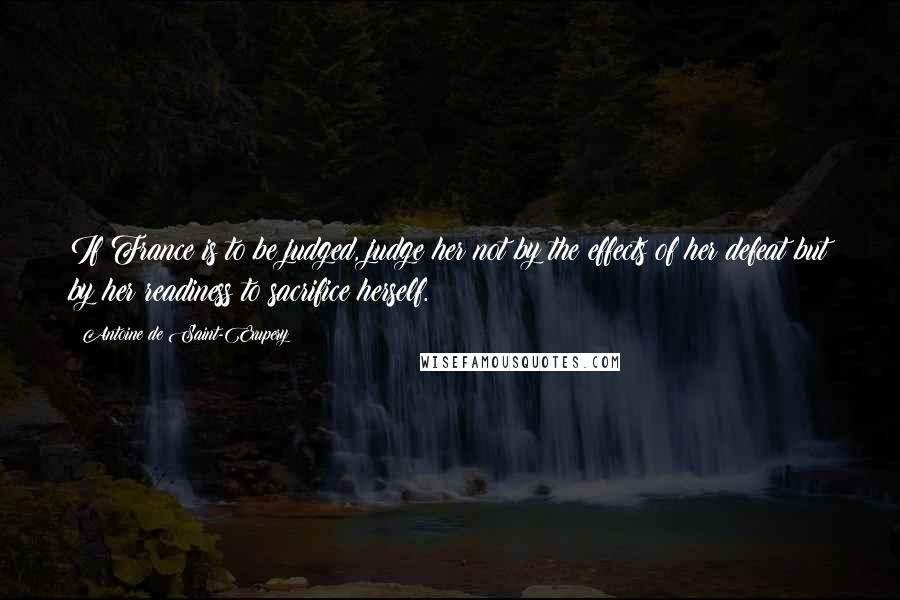 Antoine De Saint-Exupery Quotes: If France is to be judged, judge her not by the effects of her defeat but by her readiness to sacrifice herself.